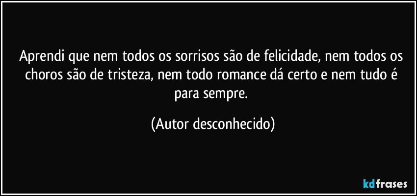 Aprendi que nem todos os sorrisos são de felicidade, nem todos os choros são de tristeza, nem todo romance dá certo e nem tudo é para sempre. (Autor desconhecido)