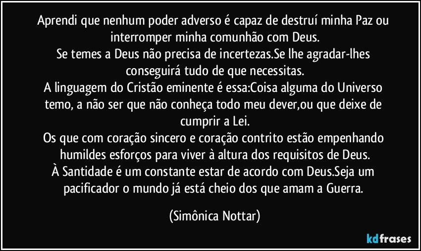 Aprendi que nenhum poder adverso é capaz de destruí minha Paz ou interromper minha comunhão com Deus.
Se temes a Deus não precisa de incertezas.Se lhe agradar-lhes conseguirá tudo de que necessitas.
A linguagem do Cristão eminente é essa:Coisa alguma do Universo temo, a não ser que não conheça todo meu dever,ou que deixe de cumprir a Lei.
Os que com coração sincero e coração contrito estão empenhando humildes esforços para viver à altura dos requisitos de Deus.
À Santidade é um constante estar de acordo com Deus.Seja um pacificador o mundo já está cheio dos que amam a Guerra. (Simônica Nottar)