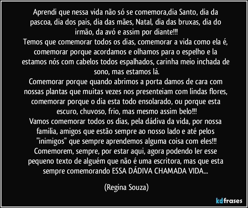 Aprendi que nessa vida não só se comemora,dia Santo, dia da pascoa, dia dos pais, dia das mães, Natal, dia das bruxas, dia do irmão, da avó e assim por diante!!!
Temos que comemorar todos os dias, comemorar a vida como ela é, comemorar porque acordamos e olhamos para o espelho e la estamos nós com cabelos todos espalhados, carinha meio inchada de sono, mas estamos lá.
Comemorar porque quando abrimos a porta damos de cara com nossas plantas que muitas vezes nos presenteiam com lindas flores, comemorar porque o dia esta todo ensolarado, ou porque esta escuro, chuvoso, frio, mas mesmo assim belo!!!
Vamos comemorar todos os dias, pela dádiva da vida, por nossa familia, amigos que estão sempre ao nosso lado e até pelos "inimigos" que sempre aprendemos alguma coisa com eles!!!
Comemorem, sempre, por estar aqui, agora podendo ler esse pequeno texto de alguém que não é uma escritora, mas que esta sempre comemorando ESSA DÁDIVA CHAMADA VIDA... (Regina Souza)