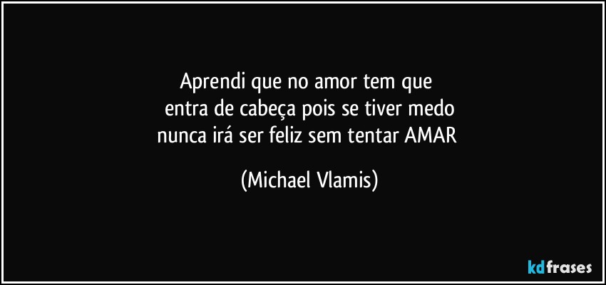 Aprendi que no amor tem que 
entra de cabeça pois se tiver medo
nunca irá ser feliz sem tentar AMAR (Michael Vlamis)