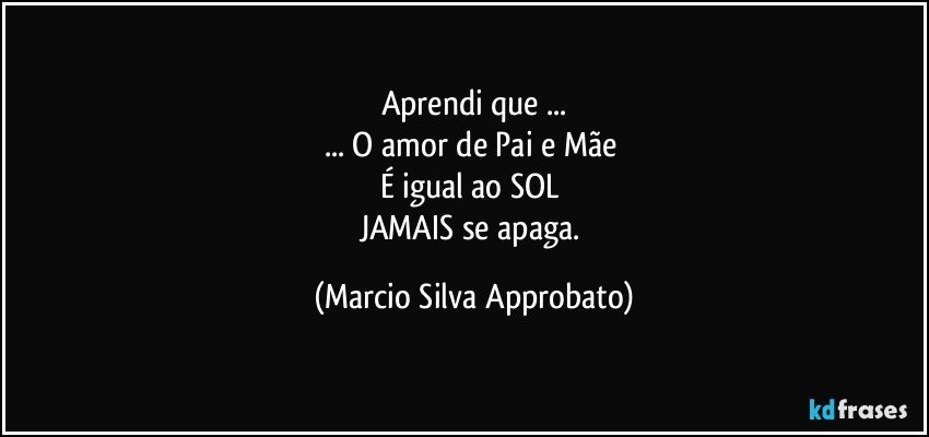 Aprendi que ...
... O amor de Pai e Mãe 
É igual ao SOL 
JAMAIS se apaga. (Marcio Silva Approbato)