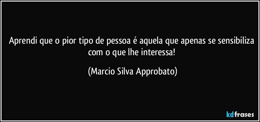 Aprendi que o pior tipo de pessoa é aquela que apenas se sensibiliza com o que lhe interessa! (Marcio Silva Approbato)