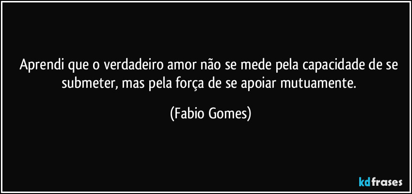 Aprendi que o verdadeiro amor não se mede pela capacidade de se submeter, mas pela força de se apoiar mutuamente. (Fabio Gomes)