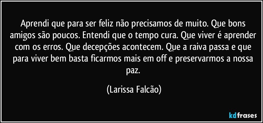 Aprendi que para ser feliz não precisamos de muito. Que bons amigos são poucos. Entendi que o tempo cura. Que viver é aprender com os erros. Que decepções acontecem. Que a raiva passa e que para viver bem basta ficarmos mais em off e preservarmos a nossa paz. (Larissa Falcão)