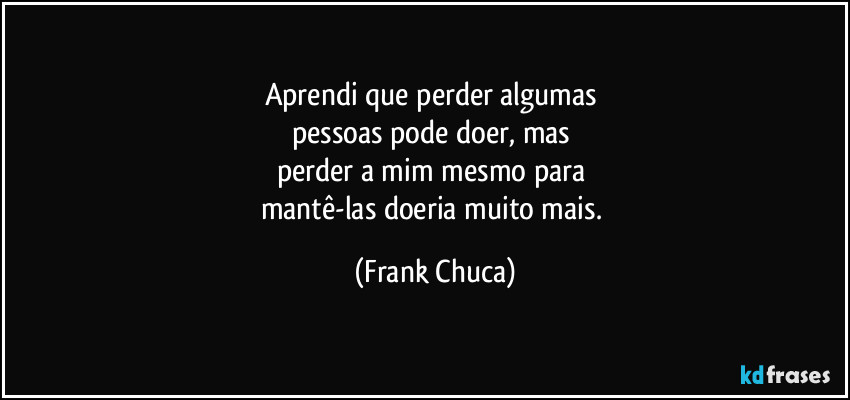 Aprendi que perder algumas 
pessoas pode doer, mas 
perder a mim mesmo para 
mantê-las doeria muito mais. (Frank Chuca)