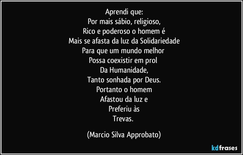 Aprendi que:
Por mais sábio, religioso,
Rico e poderoso o homem é
Mais se afasta da luz da Solidariedade
Para que um mundo melhor 
Possa coexistir em prol 
Da Humanidade,
Tanto sonhada por Deus.
Portanto o homem
Afastou da luz e
Preferiu às
Trevas. (Marcio Silva Approbato)