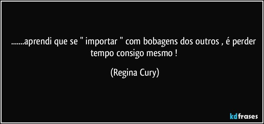 ...aprendi que se " importar " com bobagens dos outros , é perder tempo consigo mesmo ! (Regina Cury)