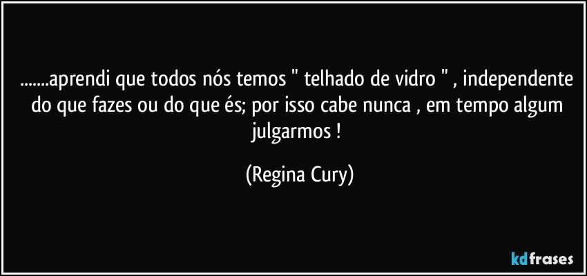 ...aprendi que todos nós temos " telhado de vidro " , independente do que fazes ou do que és; por isso cabe nunca ,  em tempo algum julgarmos ! (Regina Cury)