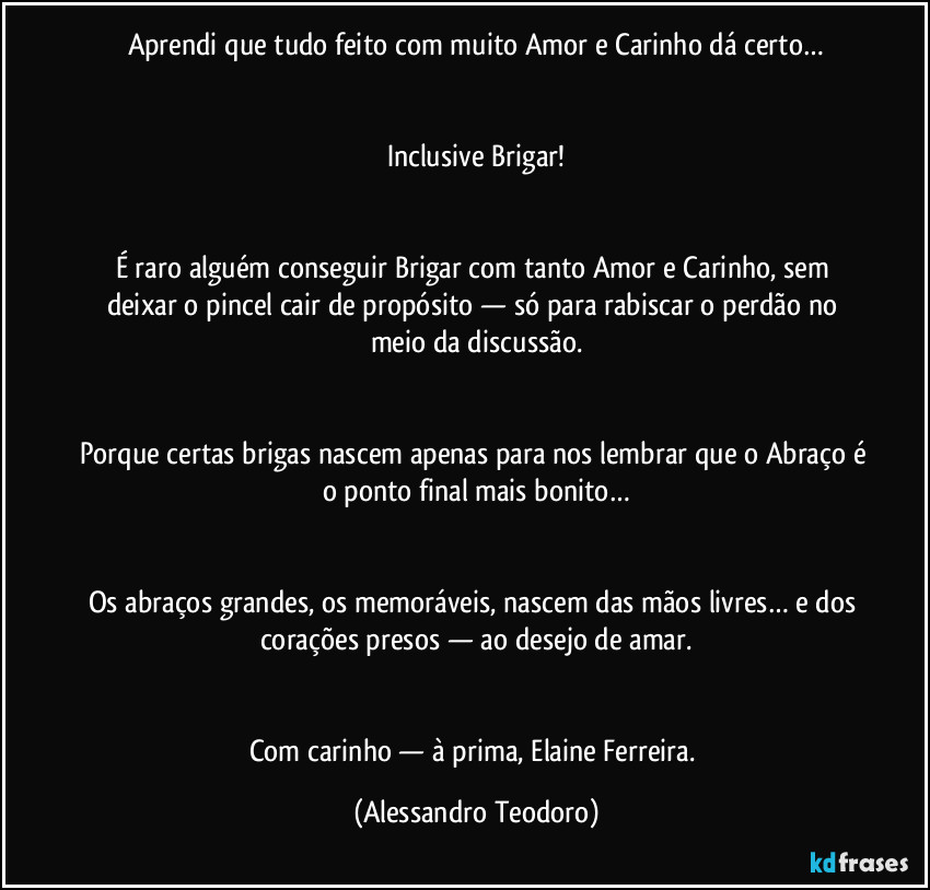 Aprendi que tudo feito com muito Amor e Carinho dá certo…


Inclusive Brigar!


É raro alguém conseguir Brigar com tanto Amor e Carinho, sem deixar o pincel cair de propósito — só para rabiscar o perdão no meio da discussão.


Porque certas brigas nascem apenas para nos lembrar que o Abraço é o ponto final mais bonito…


Os abraços grandes, os memoráveis, nascem das mãos livres… e dos corações presos — ao desejo de amar.


Com carinho — à prima, Elaine Ferreira. (Alessandro Teodoro)