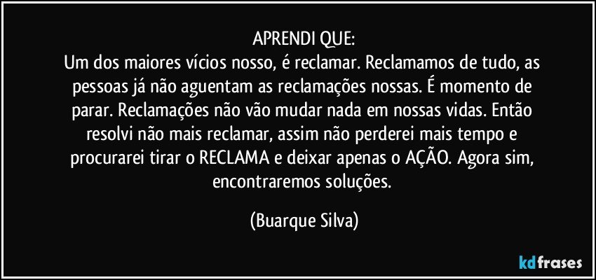 APRENDI QUE:
Um dos maiores vícios nosso, é reclamar. Reclamamos de tudo, as pessoas já não aguentam as reclamações nossas. É momento de parar. Reclamações não vão mudar nada em nossas vidas. Então resolvi não mais reclamar, assim não perderei mais tempo e procurarei tirar o RECLAMA e deixar apenas o AÇÃO. Agora sim, encontraremos soluções. (Buarque Silva)