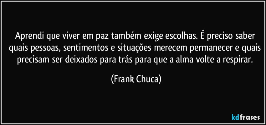 Aprendi que viver em paz também exige escolhas. É preciso saber quais pessoas, sentimentos e situações merecem permanecer e quais precisam ser deixados para trás para que a alma volte a respirar. (Frank Chuca)