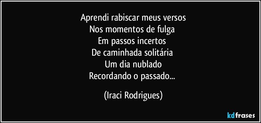 Aprendi rabiscar meus versos
Nos momentos de fulga 
Em passos incertos 
De caminhada solitária 
Um dia nublado
Recordando o passado... (Iraci Rodrigues)