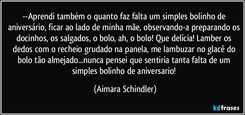 --Aprendi também o quanto faz falta um simples bolinho de aniversário, ficar ao lado de minha mãe, observando-a preparando os docinhos, os salgados, o bolo, ah, o bolo! Que delícia! Lamber os dedos com o recheio grudado na panela, me lambuzar no glacê do bolo tão almejado...nunca pensei que sentiria tanta falta de um simples bolinho de aniversario! (Aimara Schindler)