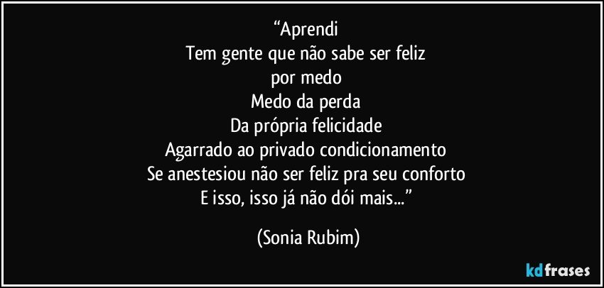 “Aprendi 
Tem gente que não sabe ser feliz 
por medo 
Medo da perda 
Da própria felicidade 
Agarrado ao privado condicionamento 
Se anestesiou não ser feliz pra seu conforto 
E isso, isso já não dói mais...” (Sonia Rubim)