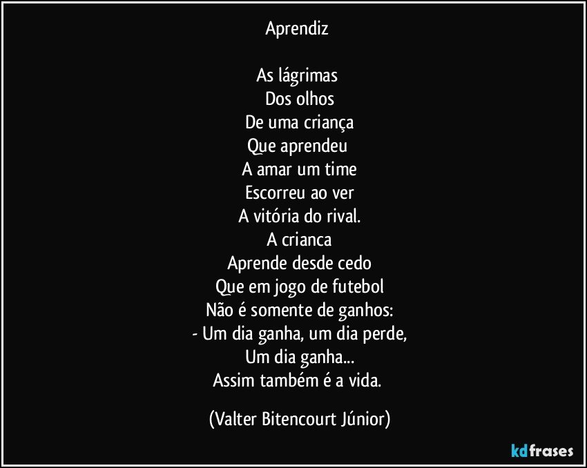 Aprendiz 

As lágrimas 
Dos olhos
De uma criança
Que aprendeu 
A amar um time
Escorreu ao ver
A vitória do rival.
A crianca
Aprende desde cedo
Que em jogo de futebol
Não é somente de ganhos:
- Um dia ganha, um dia perde,
Um dia ganha...
Assim também é a vida. (Valter Bitencourt Júnior)