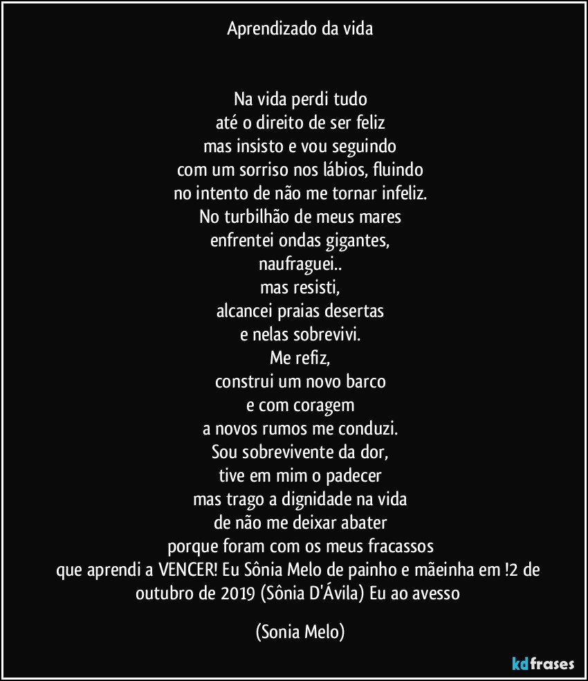 Aprendizado da vida


Na vida perdi tudo
até o direito de ser feliz
mas insisto e vou seguindo
com um sorriso nos lábios, fluindo
no intento de não me tornar infeliz.
No turbilhão de meus mares
enfrentei ondas gigantes,
naufraguei..
mas resisti,
alcancei praias desertas
e nelas sobrevivi.
Me refiz,
construi um novo barco
e com coragem
a novos rumos me conduzi.
Sou sobrevivente da dor,
tive em mim o padecer
mas trago a dignidade na vida
de não me deixar abater
porque foram com os meus fracassos
que aprendi a VENCER! Eu Sônia Melo de painho e mãeinha em !2 de outubro de 2019 (Sônia D'Ávila) Eu ao avesso (Sonia Melo)