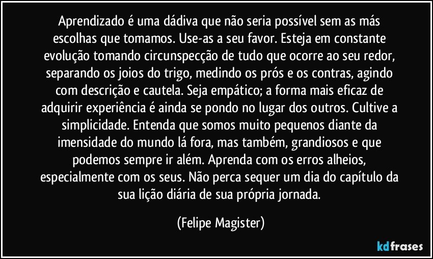 Aprendizado é uma dádiva que não seria possível sem as más escolhas que tomamos. Use-as a seu favor. Esteja em constante evolução tomando circunspecção de tudo que ocorre ao seu redor, separando os joios do trigo, medindo os prós e os contras, agindo com descrição e cautela. Seja empático; a forma mais eficaz de adquirir experiência é ainda se pondo no lugar dos outros. Cultive a simplicidade. Entenda que somos muito pequenos diante da imensidade do mundo lá fora, mas também, grandiosos e que podemos sempre ir além. Aprenda com os erros alheios, especialmente com os seus. Não perca sequer um dia do capítulo da sua lição diária de sua própria jornada. (Felipe Magister)