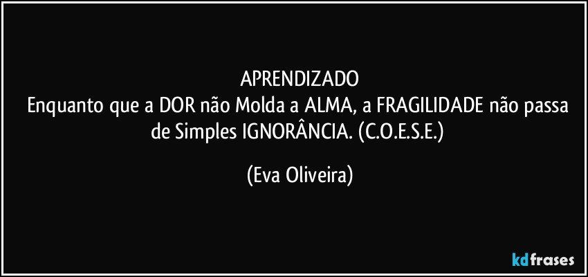 APRENDIZADO
Enquanto que a DOR não Molda a ALMA, a FRAGILIDADE não passa de Simples IGNORÂNCIA. (C.O.E.S.E.) (Eva Oliveira)
