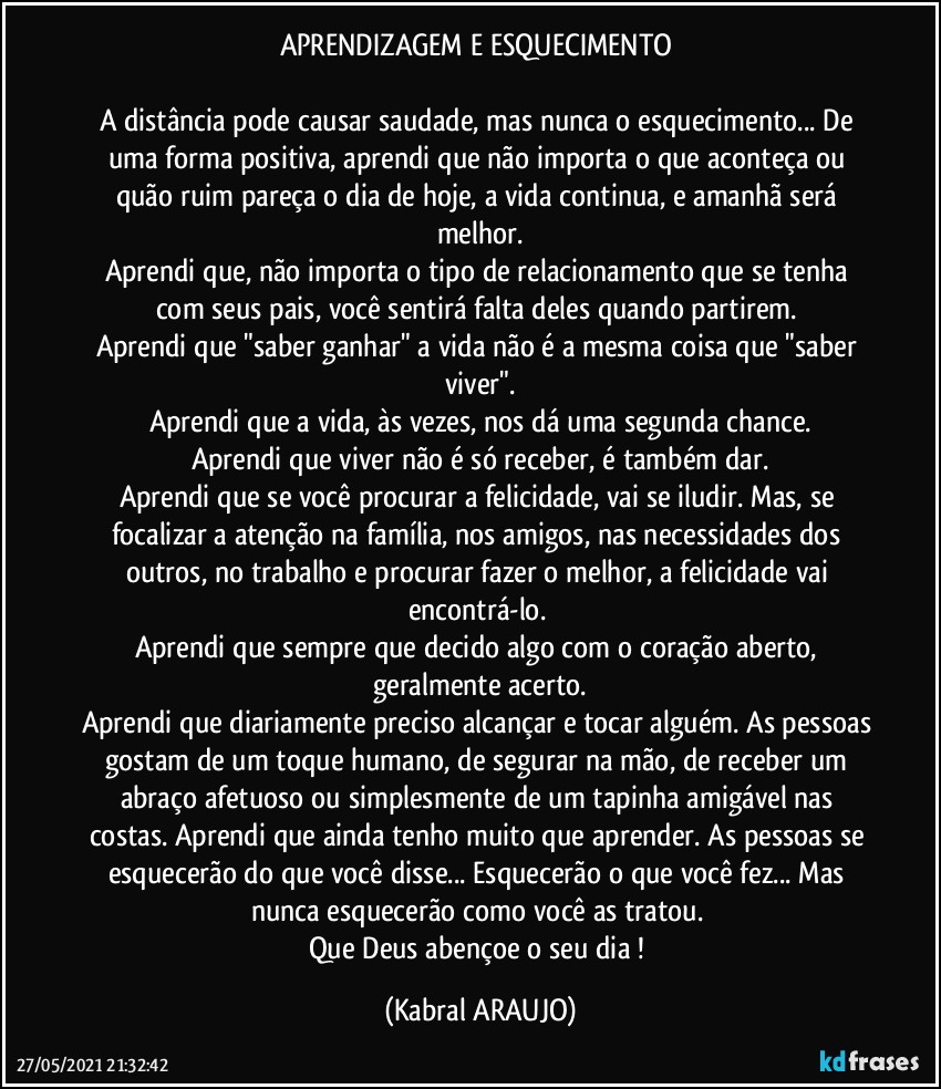 APRENDIZAGEM E ESQUECIMENTO 

A distância pode causar saudade, mas nunca o esquecimento... De uma forma positiva, aprendi que não importa o que aconteça ou quão ruim pareça o dia de hoje, a vida continua, e amanhã será melhor.
Aprendi que, não importa o tipo de relacionamento que se tenha com seus pais, você sentirá falta deles quando partirem. 
Aprendi que "saber ganhar" a vida não é a mesma coisa que "saber viver".
Aprendi que a vida, às vezes, nos dá uma segunda chance.
Aprendi que viver não é só receber, é também dar.
Aprendi que se você procurar a felicidade, vai se iludir. Mas, se focalizar a atenção na família, nos amigos, nas necessidades dos outros, no trabalho e procurar fazer o melhor, a felicidade vai encontrá-lo. 
Aprendi que sempre que decido algo com o coração aberto, geralmente acerto.
Aprendi que diariamente preciso alcançar e tocar alguém. As pessoas gostam de um toque humano, de segurar na mão, de receber um abraço afetuoso ou simplesmente de um tapinha amigável nas costas. Aprendi que ainda tenho muito que aprender. As pessoas se esquecerão do que você disse... Esquecerão o que você fez... Mas nunca esquecerão como você as tratou. 
Que Deus abençoe o seu dia ! (KABRAL ARAUJO)