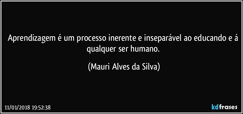 Aprendizagem é um processo inerente e inseparável ao educando e á qualquer ser humano. (Mauri Alves da Silva)