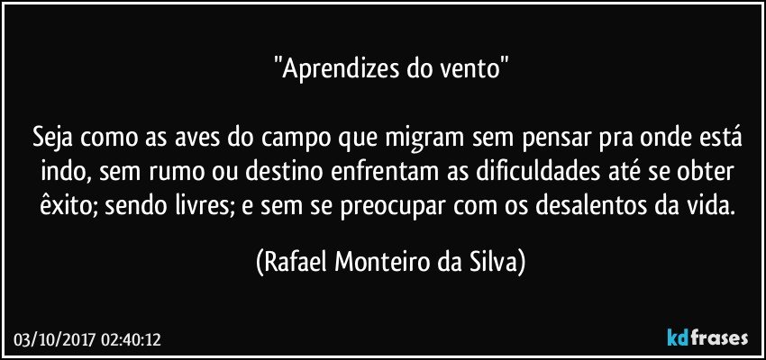 "Aprendizes do vento"

Seja como as aves do campo que migram sem pensar pra onde está indo, sem rumo ou destino enfrentam as dificuldades até se obter êxito; sendo livres; e sem se preocupar com os desalentos da vida. (Rafael Monteiro da Silva)