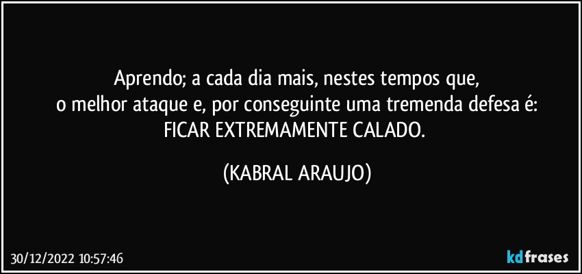 Aprendo; a cada dia mais, nestes tempos que,
o melhor ataque e, por conseguinte uma tremenda defesa é:
FICAR EXTREMAMENTE CALADO. (KABRAL ARAUJO)