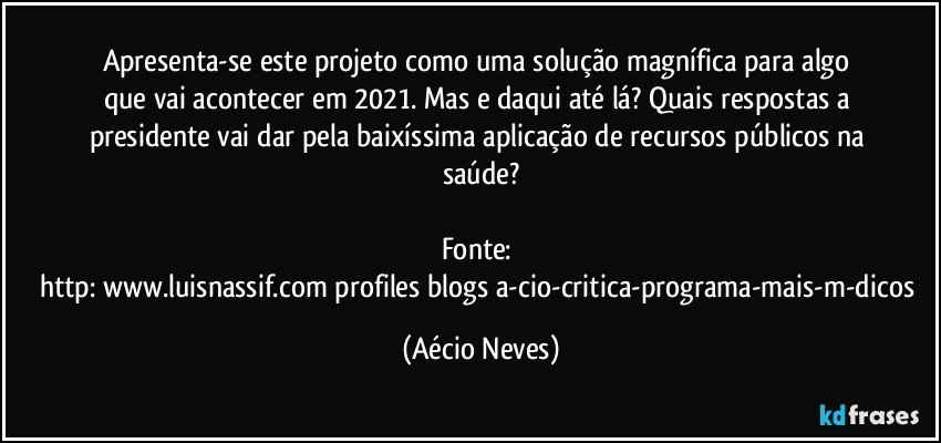 Apresenta-se este projeto como uma solução magnífica para algo que vai acontecer em 2021. Mas e daqui até lá? Quais respostas a presidente vai dar pela baixíssima aplicação de recursos públicos na saúde?

Fonte: http://www.luisnassif.com/profiles/blogs/a-cio-critica-programa-mais-m-dicos (Aécio Neves)