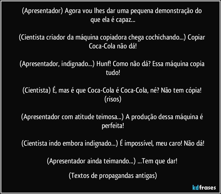 (Apresentador) Agora vou lhes dar uma pequena demonstração do que ela é capaz...

(Cientista criador da máquina copiadora chega cochichando...) Copiar Coca-Cola não dá!

(Apresentador, indignado...) Hunf! Como não dá? Essa máquina copia tudo!

(Cientista) É, mas é que Coca-Cola é Coca-Cola, né? Não tem cópia! (risos)

(Apresentador com atitude teimosa...) A produção dessa máquina é perfeita!

(Cientista indo embora indignado...) É impossível, meu caro! Não dá!

(Apresentador ainda teimando...) ...Tem que dar! (Textos de propagandas antigas)