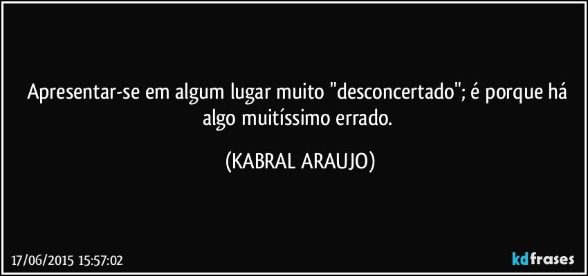 Apresentar-se em algum lugar muito "desconcertado"; é porque há algo muitíssimo errado. (KABRAL ARAUJO)