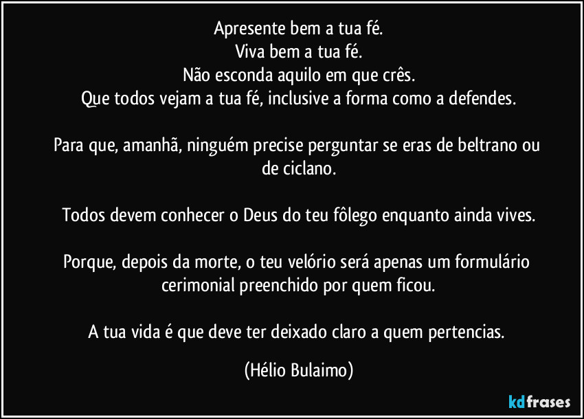 Apresente bem a tua fé.
Viva bem a tua fé.
Não esconda aquilo em que crês.
Que todos vejam a tua fé, inclusive a forma como a defendes.

Para que, amanhã, ninguém precise perguntar se eras de beltrano ou de ciclano.

Todos devem conhecer o Deus do teu fôlego enquanto ainda vives.

Porque, depois da morte, o teu velório será apenas um formulário cerimonial preenchido por quem ficou.

A tua vida é que deve ter deixado claro a quem pertencias. (Hélio Bulaimo)
