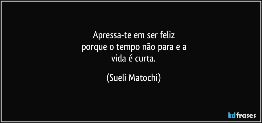 Apressa-te em ser feliz
porque o tempo não para e a
 vida é curta. (Sueli Matochi)