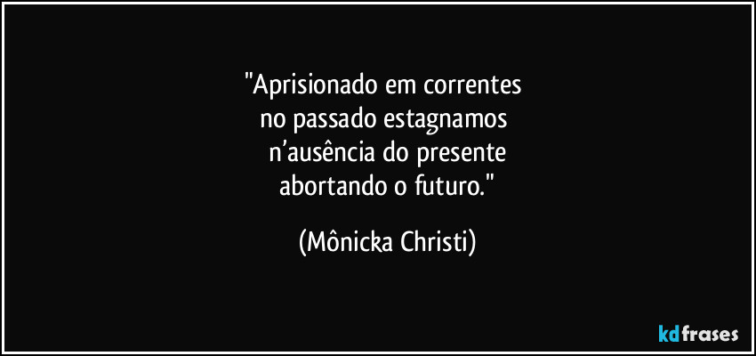 "Aprisionado em correntes 
no passado estagnamos 
n’ausência do presente
 abortando o futuro." (Mônicka Christi)