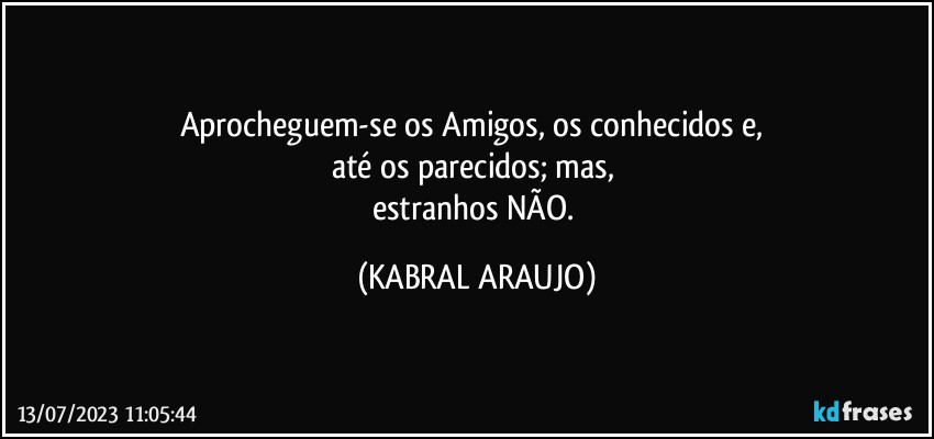 Aprocheguem-se os Amigos, os conhecidos e, 
até os parecidos; mas, 
estranhos NÃO. (KABRAL ARAUJO)