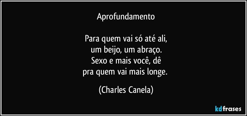 Aprofundamento

Para quem vai só até ali,
um beijo, um abraço.
Sexo e mais você, dê
pra quem vai mais longe. (Charles Canela)