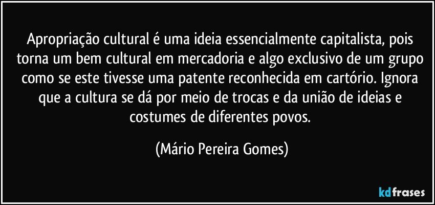 Apropriação cultural é uma ideia essencialmente capitalista, pois torna um bem cultural em mercadoria e algo exclusivo de um grupo como se este tivesse uma patente reconhecida em cartório. Ignora que a cultura se dá por meio de trocas e da união de ideias e costumes de diferentes povos. (Mário Pereira Gomes)