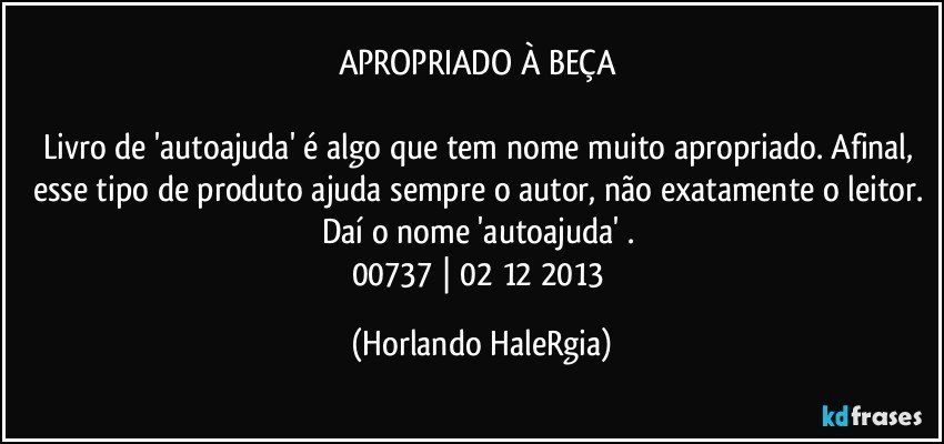 APROPRIADO À BEÇA 

Livro de 'autoajuda' é algo que tem nome muito apropriado. Afinal, esse tipo de produto ajuda sempre o autor, não exatamente o leitor. Daí o nome 'autoajuda' . 
00737 | 02/12/2013 (Horlando HaleRgia)