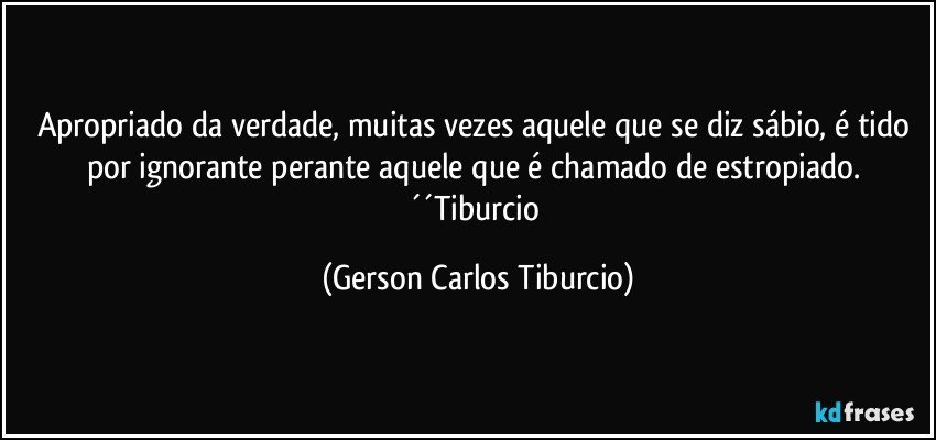 Apropriado da verdade, muitas vezes aquele que se diz sábio, é tido por ignorante perante aquele que é chamado de estropiado. ´´Tiburcio (Gerson Carlos Tiburcio)