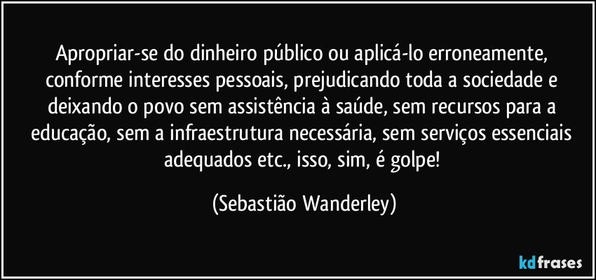 Apropriar-se do dinheiro público ou aplicá-lo erroneamente, conforme interesses pessoais, prejudicando toda a sociedade e deixando o povo sem assistência à saúde, sem recursos para a educação, sem a infraestrutura necessária, sem serviços essenciais adequados etc., isso, sim, é golpe! (Sebastião Wanderley)