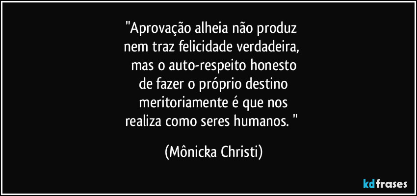 "Aprovação alheia não produz 
nem traz felicidade verdadeira, 
mas o auto-respeito honesto
de fazer o próprio destino
 meritoriamente é que nos 
realiza como seres humanos. " (Mônicka Christi)