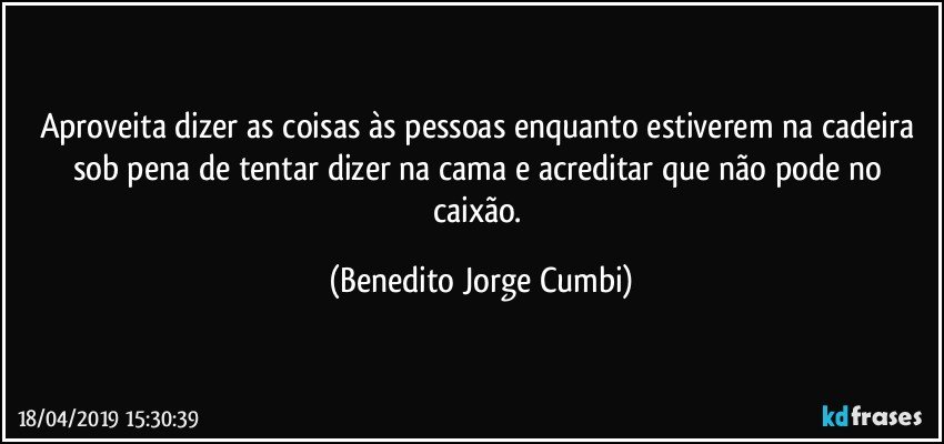 Aproveita dizer as coisas às pessoas enquanto estiverem na cadeira sob pena de tentar dizer na cama e acreditar que não pode no caixão. (Benedito Jorge Cumbi)