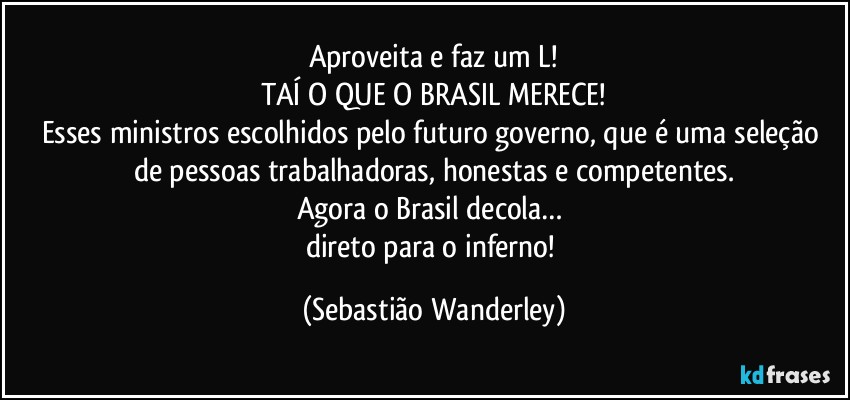 Aproveita e faz um L!
TAÍ O QUE O BRASIL MERECE!
Esses ministros escolhidos pelo futuro governo, que é uma seleção de pessoas trabalhadoras, honestas e competentes.
Agora o Brasil decola… 
direto para o inferno! (Sebastião Wanderley)