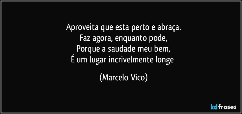 Aproveita que esta perto e abraça.
Faz agora, enquanto pode,
Porque a saudade meu bem,
É um lugar incrivelmente longe (Marcelo Vico)