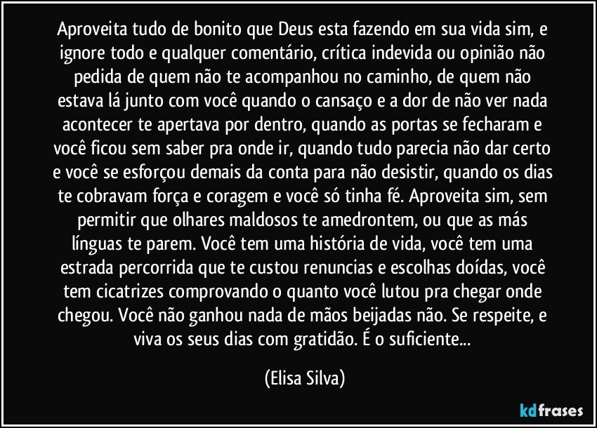 Aproveita tudo de bonito que Deus esta fazendo em sua vida sim, e ignore todo e qualquer comentário, crítica indevida ou opinião não pedida de quem não te acompanhou no caminho, de quem não estava lá junto com você quando o cansaço e a dor de não ver nada acontecer te apertava por dentro, quando as portas se fecharam e você ficou sem saber pra onde ir, quando tudo parecia não dar certo e você se esforçou demais da conta para não desistir, quando os dias te cobravam força e coragem e você só tinha fé. Aproveita sim, sem permitir que olhares maldosos te amedrontem, ou que as más línguas te parem. Você tem uma história de vida, você tem uma estrada percorrida que te custou renuncias e escolhas doídas, você tem cicatrizes comprovando o quanto você lutou pra chegar onde chegou. Você não ganhou nada de mãos beijadas não. Se respeite, e viva os seus dias com gratidão. É o suficiente... (Elisa Silva)