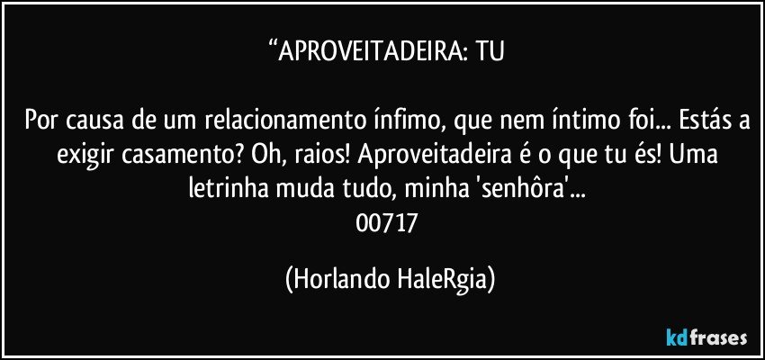 “APROVEITADEIRA: TU 

Por causa de um relacionamento ínfimo, que nem íntimo foi... Estás a exigir casamento? Oh, raios! Aproveitadeira é o que tu és! Uma letrinha muda tudo, minha 'senhôra'... 
00717 (Horlando HaleRgia)