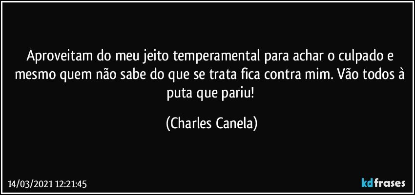 Aproveitam do meu jeito temperamental para achar o culpado e mesmo quem não sabe do que se trata fica contra mim. Vão todos à puta que pariu! (Charles Canela)