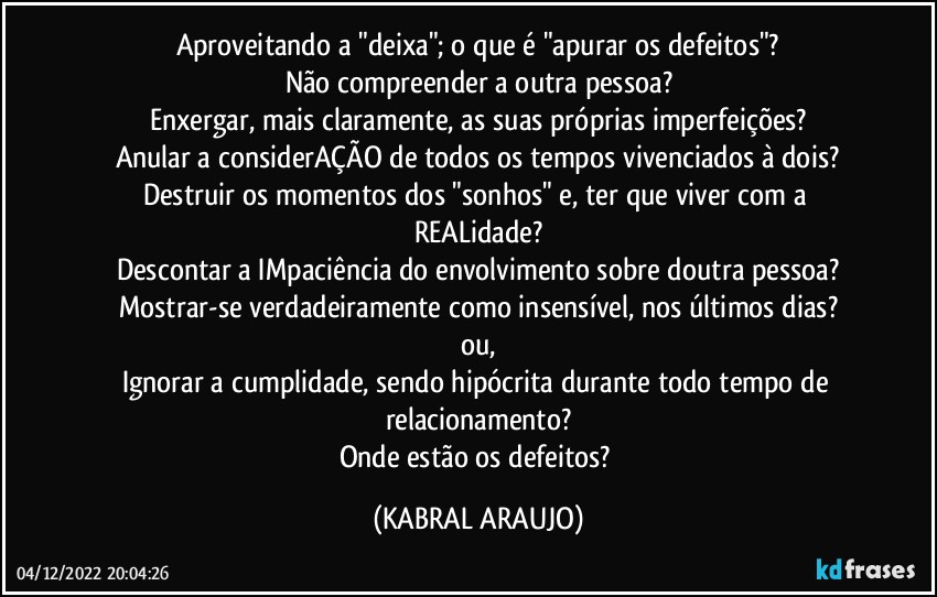 Aproveitando a "deixa"; o que é "apurar os defeitos"?
Não compreender a outra pessoa?
Enxergar, mais claramente, as suas próprias imperfeições?
Anular a considerAÇÃO de todos os tempos vivenciados à dois?
Destruir os momentos dos "sonhos" e, ter que viver com a REALidade?
Descontar a IMpaciência do envolvimento sobre doutra pessoa?
Mostrar-se verdadeiramente como insensível, nos últimos dias?
ou,
Ignorar a cumplidade, sendo hipócrita durante todo tempo de relacionamento?
Onde estão os defeitos? (KABRAL ARAUJO)