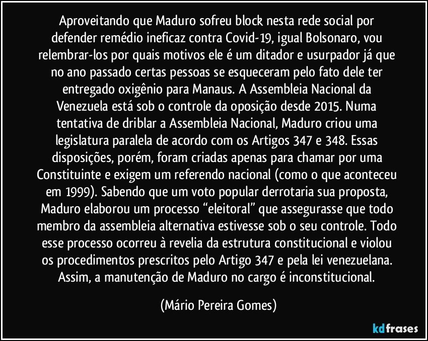 Aproveitando que Maduro sofreu block nesta rede social por defender remédio ineficaz contra Covid-19, igual Bolsonaro, vou relembrar-los por quais motivos ele é um ditador e usurpador já que no ano passado certas pessoas se esqueceram pelo fato dele ter entregado oxigênio para Manaus. A Assembleia Nacional da Venezuela está sob o controle da oposição desde 2015. Numa tentativa de driblar a Assembleia Nacional, Maduro criou uma legislatura paralela de acordo com os Artigos 347 e 348. Essas disposições, porém, foram criadas apenas para chamar por uma Constituinte e exigem um referendo nacional (como o que aconteceu em 1999). Sabendo que um voto popular derrotaria sua proposta, Maduro elaborou um processo “eleitoral” que assegurasse que todo membro da assembleia alternativa estivesse sob o seu controle. Todo esse processo ocorreu à revelia da estrutura constitucional e violou os procedimentos prescritos pelo Artigo 347 e pela lei venezuelana. Assim, a manutenção de Maduro no cargo é inconstitucional. (Mário Pereira Gomes)