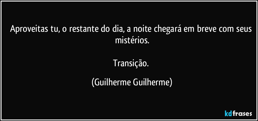 Aproveitas tu, o restante do dia, a noite chegará em breve com seus mistérios.

Transição. (Guilherme Guilherme)