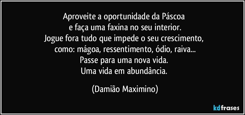 Aproveite a oportunidade da Páscoa 
e faça uma faxina no seu interior.
Jogue fora tudo que impede o seu crescimento, 
como: mágoa, ressentimento, ódio, raiva...
Passe para uma nova vida. 
Uma vida em abundância. (Damião Maximino)