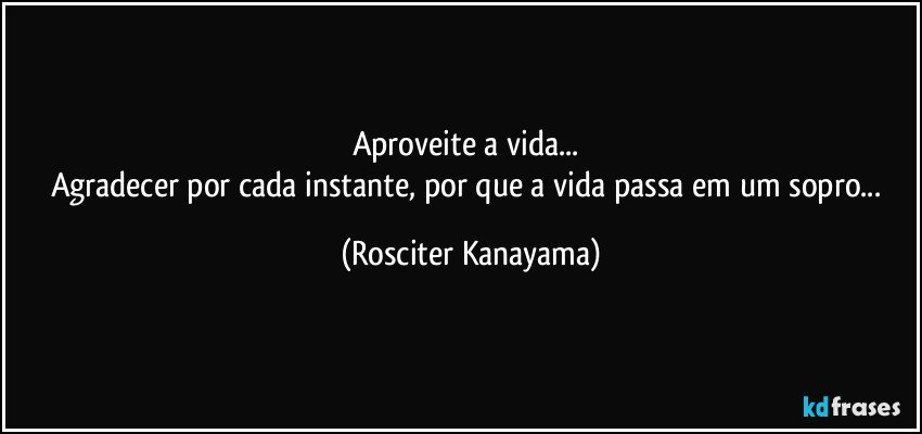 Aproveite a vida... 
Agradecer por cada instante,  por que a vida passa em um sopro... (Rosciter Kanayama)